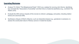 Learning Outcome
● Analyze T.S. Eliot's "The Metaphysical Poets" (1921) as a catalyst for reviving John Donne, identifying
key concepts like "dissociation of sensibility" and their links to modernist aesthetics (e.g., via Eliot's The
Waste Land).
● Evaluate the 20th-century impacts of this revival on criticism, pedagogy, and poetry, including citation
trends and canonical shifts.
● Synthesize critiques of Eliot's influence, such as interpretive biases (e.g., gendered or sectarian), to
assess the constructed nature of literary canons in modernist studies.
 
