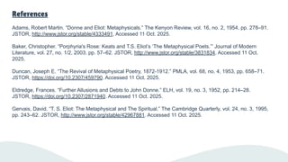 References
Adams, Robert Martin. “Donne and Eliot: Metaphysicals.” The Kenyon Review, vol. 16, no. 2, 1954, pp. 278–91.
JSTOR, http://www.jstor.org/stable/4333491. Accessed 11 Oct. 2025.
Baker, Christopher. “Porphyria's Rose: Keats and T.S. Eliot’s ‘The Metaphysical Poets.’” Journal of Modern
Literature, vol. 27, no. 1/2, 2003, pp. 57–62. JSTOR, http://www.jstor.org/stable/3831834. Accessed 11 Oct.
2025.
Duncan, Joseph E. “The Revival of Metaphysical Poetry, 1872-1912.” PMLA, vol. 68, no. 4, 1953, pp. 658–71.
JSTOR, https://doi.org/10.2307/459790. Accessed 11 Oct. 2025.
Eldredge, Frances. “Further Allusions and Debts to John Donne.” ELH, vol. 19, no. 3, 1952, pp. 214–28.
JSTOR, https://doi.org/10.2307/2871940. Accessed 11 Oct. 2025.
Gervais, David. “T. S. Eliot: The Metaphysical and The Spiritual.” The Cambridge Quarterly, vol. 24, no. 3, 1995,
pp. 243–62. JSTOR, http://www.jstor.org/stable/42967881. Accessed 11 Oct. 2025.
 