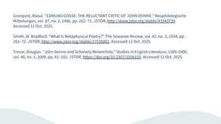 Granqvist, Raoul. “EDMUND GOSSE: THE RELUCTANT CRITIC OF JOHN DONNE.” Neuphilologische
Mitteilungen, vol. 87, no. 2, 1986, pp. 262–71. JSTOR, http://www.jstor.org/stable/43343739.
Accessed 11 Oct. 2025.
Smith, W. Bradford. “What Is Metaphysical Poetry?” The Sewanee Review, vol. 42, no. 3, 1934, pp.
261–72. JSTOR, http://www.jstor.org/stable/27535002. Accessed 11 Oct. 2025.
Trevor, Douglas. “John Donne and Scholarly Melancholy.” Studies in English Literature, 1500-1900,
vol. 40, no. 1, 2000, pp. 81–102. JSTOR, https://doi.org/10.2307/1556155. Accessed 11 Oct. 2025.
 