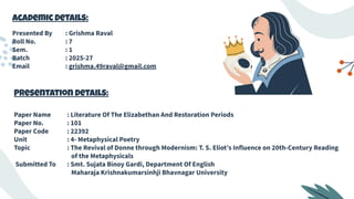 Academic Details:
Presented By : Grishma Raval
Roll No. : 7
Sem. : 1
Batch : 2025-27
Email : grishma.49raval@gmail.com
Presentation Details:
Paper Name : Literature Of The Elizabethan And Restoration Periods
Paper No. : 101
Paper Code : 22392
Unit : 4- Metaphysical Poetry
Topic : The Revival of Donne through Modernism: T. S. Eliot’s Influence on 20th-Century Reading
of the Metaphysicals
Submitted To : Smt. Sujata Binoy Gardi, Department Of English
Maharaja Krishnakumarsinhji Bhavnagar University
 