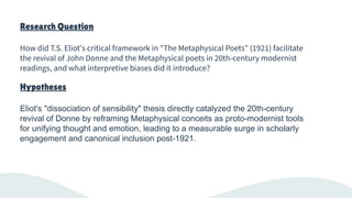 Research Question
How did T.S. Eliot's critical framework in "The Metaphysical Poets" (1921) facilitate
the revival of John Donne and the Metaphysical poets in 20th-century modernist
readings, and what interpretive biases did it introduce?
Hypotheses
Eliot's "dissociation of sensibility" thesis directly catalyzed the 20th-century
revival of Donne by reframing Metaphysical conceits as proto-modernist tools
for unifying thought and emotion, leading to a measurable surge in scholarly
engagement and canonical inclusion post-1921.
 