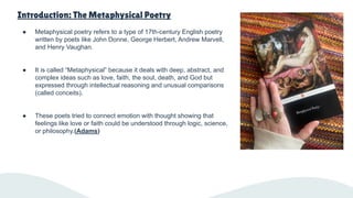 Introduction: The Metaphysical Poetry
● Metaphysical poetry refers to a type of 17th-century English poetry
written by poets like John Donne, George Herbert, Andrew Marvell,
and Henry Vaughan.
● It is called “Metaphysical” because it deals with deep, abstract, and
complex ideas such as love, faith, the soul, death, and God but
expressed through intellectual reasoning and unusual comparisons
(called conceits).
● These poets tried to connect emotion with thought showing that
feelings like love or faith could be understood through logic, science,
or philosophy.(Adams)
 
