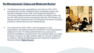 The Metaphysicals' Eclipse and Modernist Revival
● The Metaphysical poets, exemplified by John Donne (1572–1631),
employed witty conceits, intellectual fusion of disparate images, and
dramatic exploration of love, faith, and mortality the hallmarks of
17th-century intellectual ferment amid scientific and religious shifts. Yet,
from the 18th century onward, neoclassical critics like John Dryden and
Samuel Johnson condemned them as "fantastical" and overly "conceited,"
prioritizing "natural" decorum over intellectual play.
● The modernist era (1910–1945 ), with its emphasis on irony,
fragmentation, and disillusionment from World War I and industrialization,
catalyzed a revival. T.S. Eliot positioned Donne as a precursor to
modernist sensibilities, transforming him from historical oddity to a model
for poetic innovation. As Helen Gardner observes, this was a deliberate
"re-creation," aligning the Metaphysicals with modernism's rejection of
Romantic effusion.(Baker,Duncan)
 