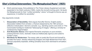 Eliot's Critical Intervention: "The Metaphysical Poets" (1921)
● Eliot's seminal essay, first published in The Times Literary Supplement and later
expanded in his Clark Lectures (1926), marks the revival's turning point. He lauds
the Metaphysicals for their "unified sensibility," where "a thought to Donne was an
experience; it modified his sensibility".
Key arguments include:
1. Dissociation of Sensibility: Eliot argues that after Donne, English poetry
dissociated intellect from emotion, a fracture deepened by the 19th century's
reflective individualism. Donne's conceits- e.g., blending cosmic and erotic in "The
Canonization"prefigure modernist "telescoping of images," offering a remedy for
contemporary fragmentation
2. Anti-Romantic Stance: Eliot rejects Romantic emphasis on pure emotion,
praising Donne's ironic, dramatic mode as intellectually rigorous and suited to
modern crises.
3. Manifesto for Modernism: The essay calls on poets like Pound and himself to
emulate this fusion, directly influencing Imagism and High Modernism.Post-1921,
Donne's popularity exploded, shifting scholarly focus from dismissal to emulation.
(Smith)
 