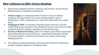 Eliot's Influence on 20th-Century Readings
● Eliot's essay reshaped criticism, teaching, and practice, canonizing the
Metaphysicals as modernist antecedents.
1. Critical Legacy: It underpinned New Criticism’s focus on textual
ambiguity, with figures like F.R. Leavis extending Eliot's view in
Revaluation (1936), calling Donne a "poet of the plain style" for modern
times.
2. Pedagogical Shift: Universities integrated Donne into core curricula;
1930s editions like Hayward's The Complete Poems of John Donne (1929)
emphasized Eliot's dramatic readings over devotional ones.
3. Echoes in Modernist Poetry: Eliot's The Waste Land (1922) incorporates
Donne-like allusions and conceits (e.g., fragmented dialogues echoing
"The Canonization"), while Pound's Cantos and Auden's work adopt
Metaphysical wit.
● This influence extended globally, informing Latin American modernisms,
though it sparked debates on interpretive bias.
 