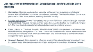 Link-Up: Irony and Dramatic Self-Consciousness (Donne's Lyrics in Eliot's
Prufrock)
1. Connection: Donne's speakers often use witty, self-aware irony to explore psychological
tension, which Eliot links to modernist neurosis and hesitation. This revival positions Donne as a
precursor to Eliot's ironic persona, rejecting Romantic sincerity.
● Example from Donne: In "The Flea" (1633), the speaker dramatizes seduction through a conceit
of shared blood: "It suck'd me first, and now sucks thee, / And in this flea our two bloods mingled
be". The irony lies in the speaker's intellectual play masking emotional urgency.
● Eliot's Link-Up: In "The Love Song of J. Alfred Prufrock" (1915), the speaker's indecision mirrors
Donne's dramatic introspection: "Do I dare / Disturb the universe? / In a minute there is time / For
decisions and revisions which a minute will reverse". Eliot explicitly nods to Donne in his notes,
using similar ironic questioning.
● Scholarly Support: Ricks traces this influence, arguing Eliot adopts Donne's "prejudiced" irony
for modern doubt. Mairowitz connects it to Eliot's anti-Romantic manifesto.(Eldredge,Trevor)
 