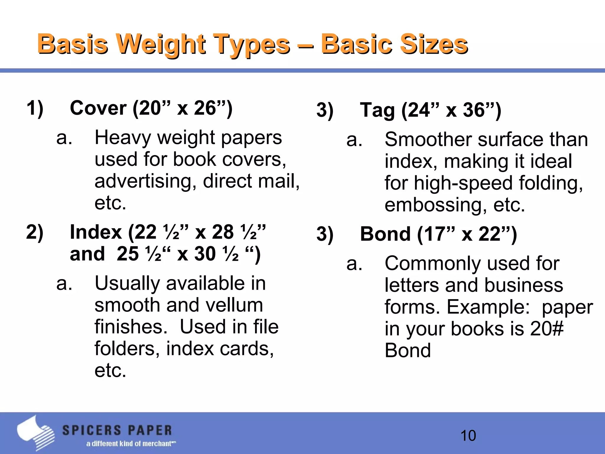 10
Basis Weight Types – Basic SizesBasis Weight Types – Basic Sizes
1) Cover (20” x 26”)
a. Heavy weight papers
used for book covers,
advertising, direct mail,
etc.
2) Index (22 ½” x 28 ½”
and 25 ½“ x 30 ½ “)
a. Usually available in
smooth and vellum
finishes. Used in file
folders, index cards,
etc.
3) Tag (24” x 36”)
a. Smoother surface than
index, making it ideal
for high-speed folding,
embossing, etc.
3) Bond (17” x 22”)
a. Commonly used for
letters and business
forms. Example: paper
in your books is 20#
Bond
 