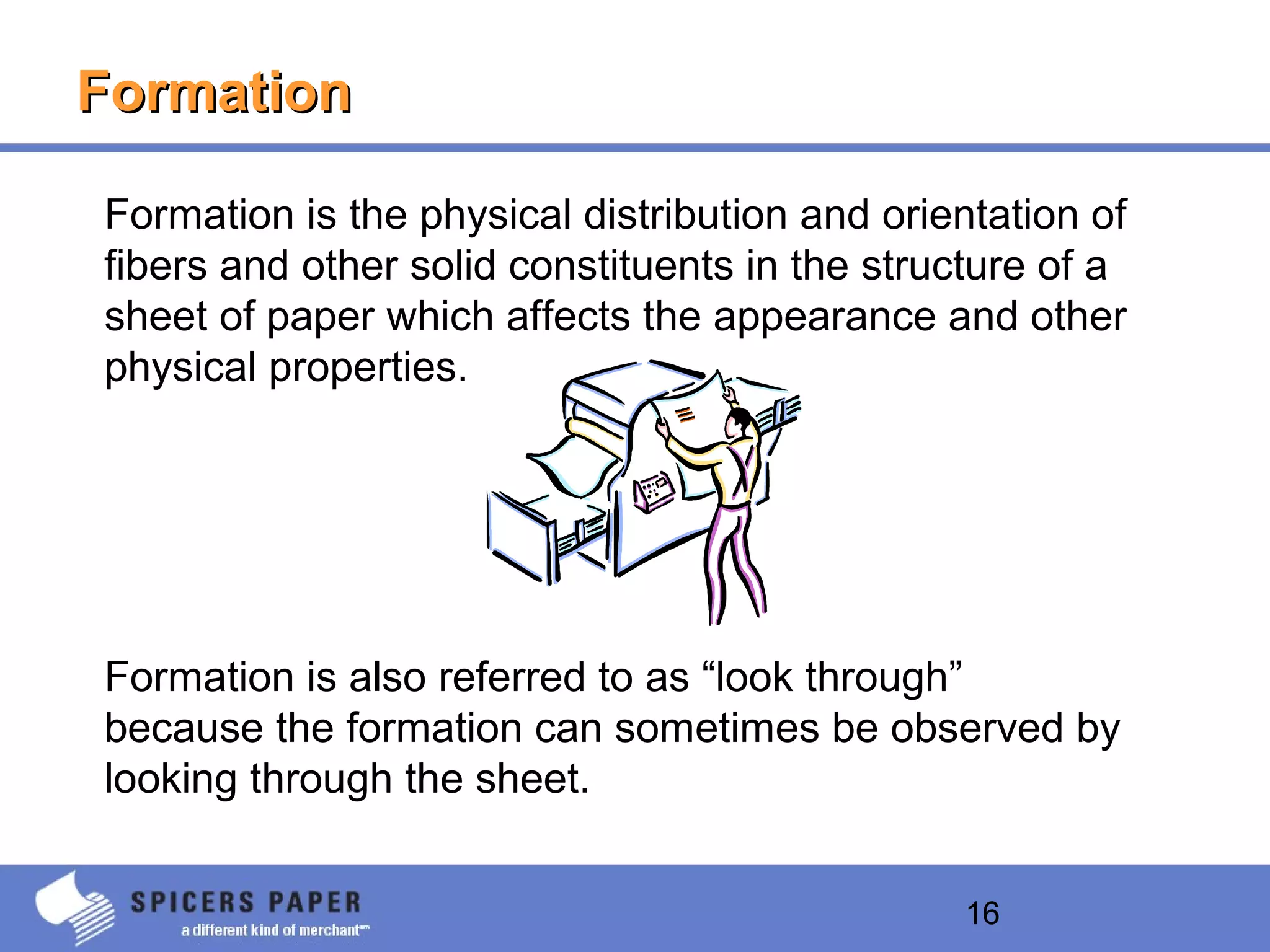 16
FormationFormation
Formation is the physical distribution and orientation of
fibers and other solid constituents in the structure of a
sheet of paper which affects the appearance and other
physical properties.
Formation is also referred to as “look through”
because the formation can sometimes be observed by
looking through the sheet.
 