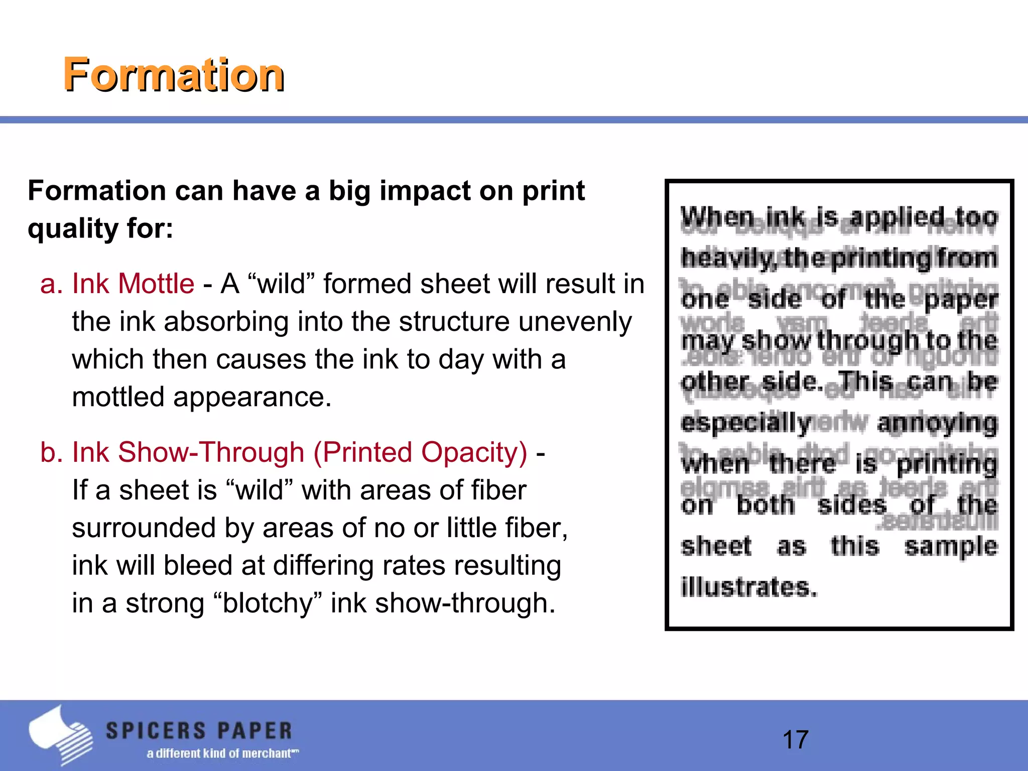17
FormationFormation
Formation can have a big impact on print
quality for:
a. Ink Mottle - A “wild” formed sheet will result in
the ink absorbing into the structure unevenly
which then causes the ink to day with a
mottled appearance.
b. Ink Show-Through (Printed Opacity) -
If a sheet is “wild” with areas of fiber
surrounded by areas of no or little fiber,
ink will bleed at differing rates resulting
in a strong “blotchy” ink show-through.
 