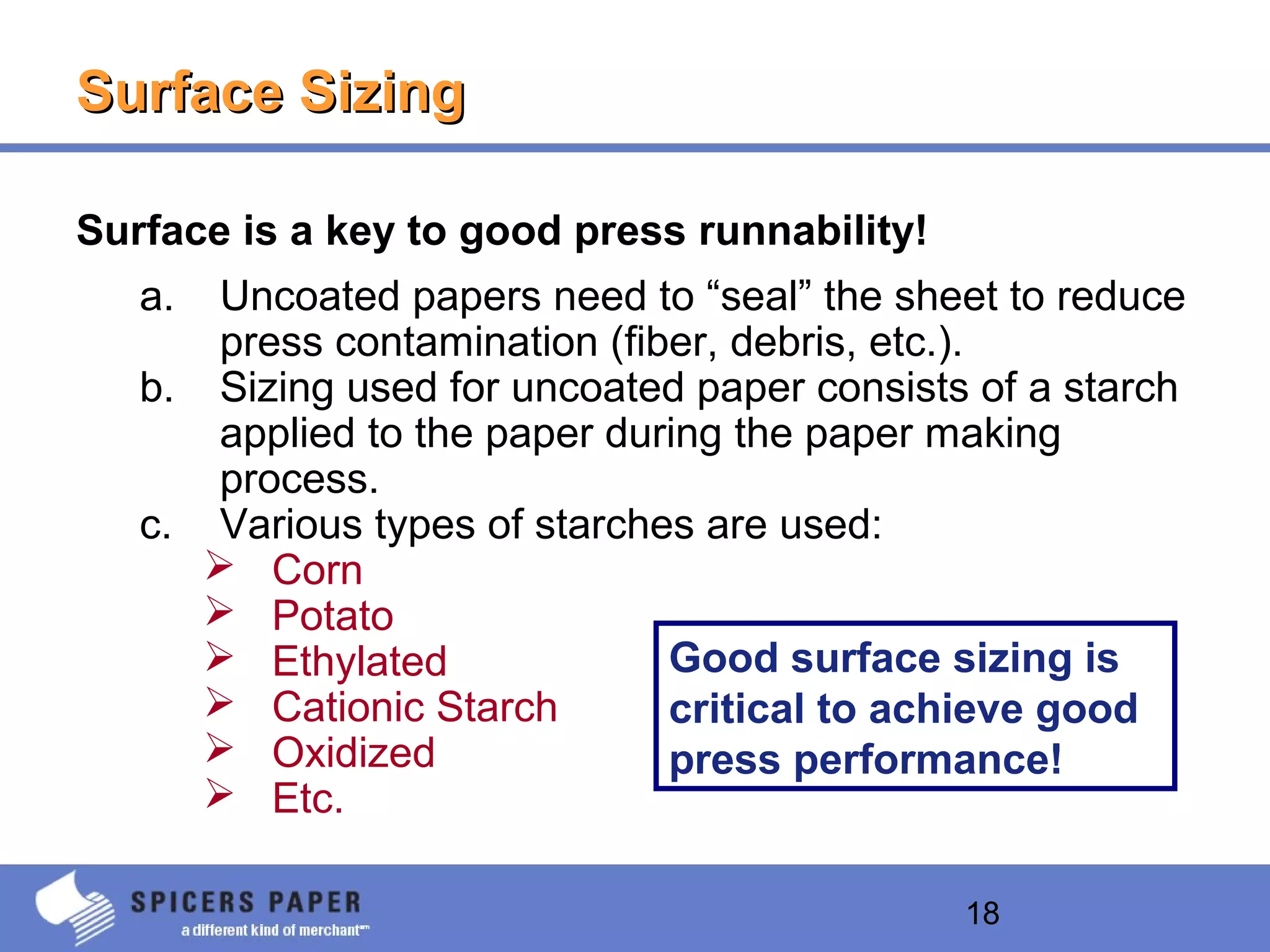 18
Surface SizingSurface Sizing
Surface is a key to good press runnability!
a. Uncoated papers need to “seal” the sheet to reduce
press contamination (fiber, debris, etc.).
b. Sizing used for uncoated paper consists of a starch
applied to the paper during the paper making
process.
c. Various types of starches are used:
 Corn
 Potato
 Ethylated
 Cationic Starch
 Oxidized
 Etc.
Good surface sizing is
critical to achieve good
press performance!
 