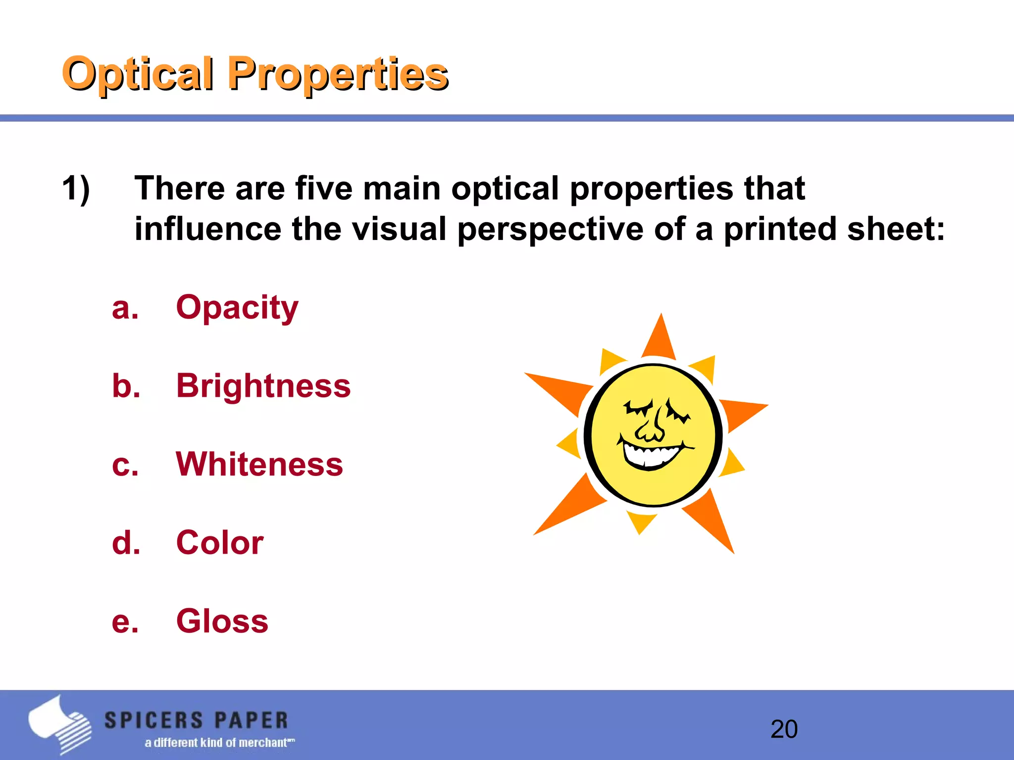 20
Optical PropertiesOptical Properties
1) There are five main optical properties that
influence the visual perspective of a printed sheet:
a. Opacity
b. Brightness
c. Whiteness
d. Color
e. Gloss
 