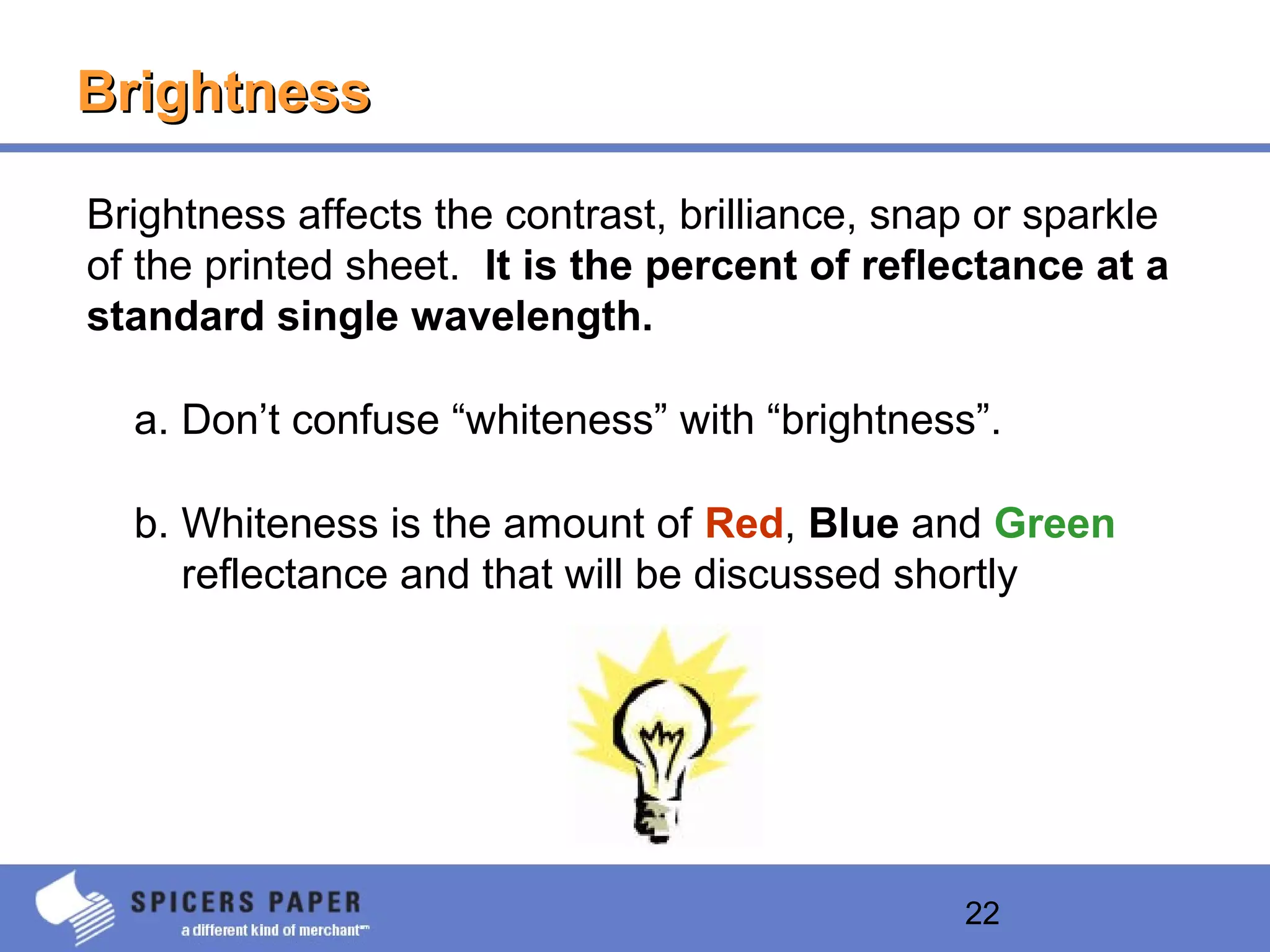 22
BrightnessBrightness
Brightness affects the contrast, brilliance, snap or sparkle
of the printed sheet. It is the percent of reflectance at a
standard single wavelength.
a. Don’t confuse “whiteness” with “brightness”.
b. Whiteness is the amount of Red, Blue and Green
reflectance and that will be discussed shortly
 