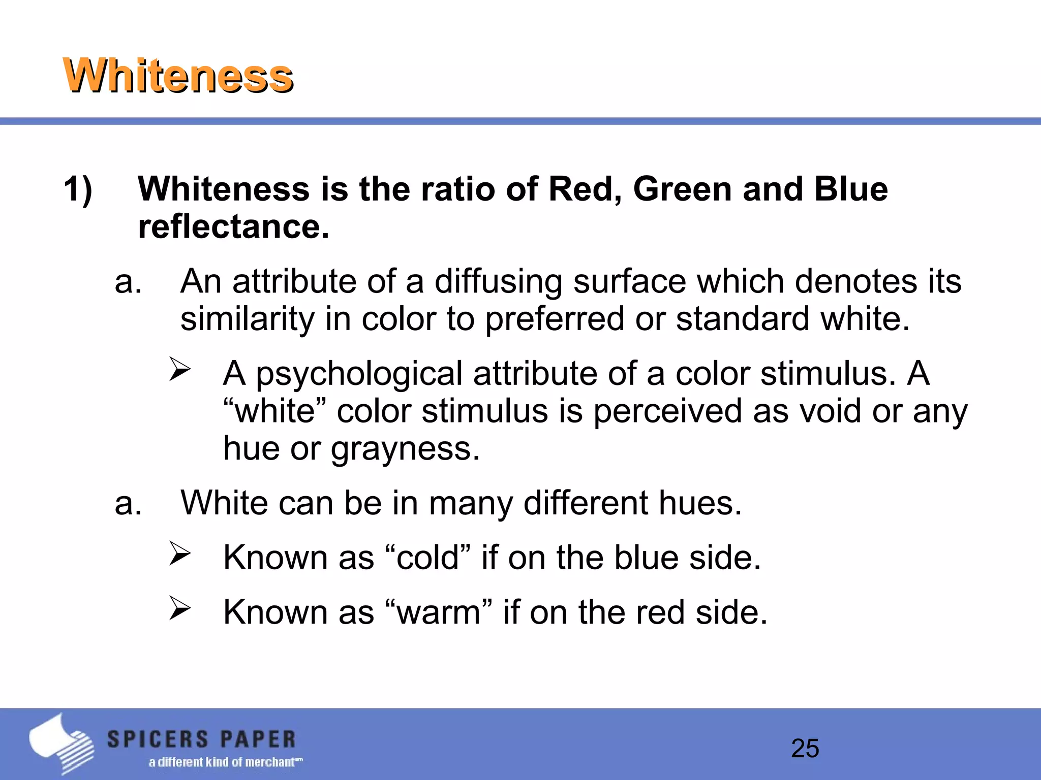 25
WhitenessWhiteness
1) Whiteness is the ratio of Red, Green and Blue
reflectance.
a. An attribute of a diffusing surface which denotes its
similarity in color to preferred or standard white.
 A psychological attribute of a color stimulus. A
“white” color stimulus is perceived as void or any
hue or grayness.
a. White can be in many different hues.
 Known as “cold” if on the blue side.
 Known as “warm” if on the red side.
 
