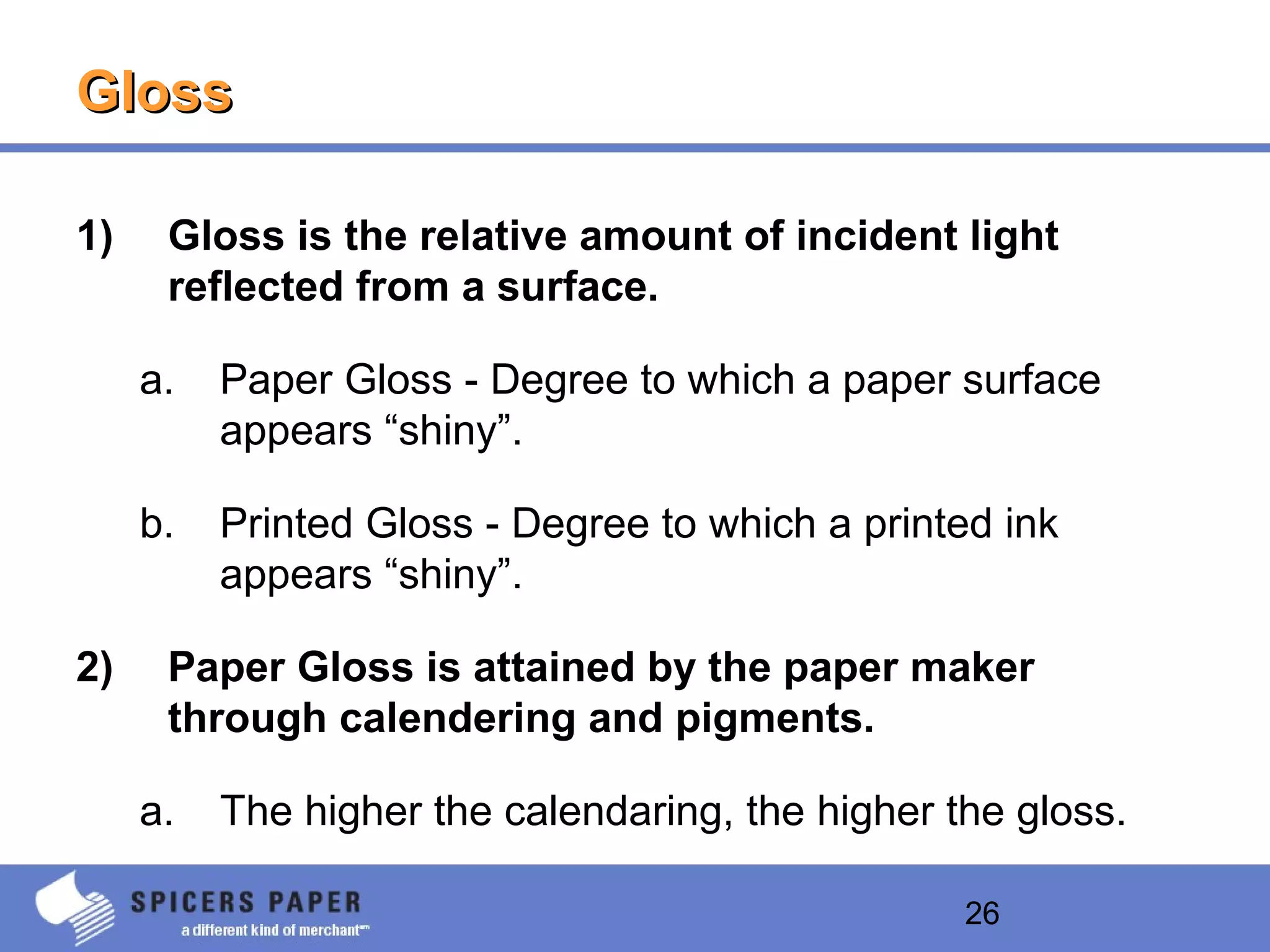 26
GlossGloss
1) Gloss is the relative amount of incident light
reflected from a surface.
a. Paper Gloss - Degree to which a paper surface
appears “shiny”.
b. Printed Gloss - Degree to which a printed ink
appears “shiny”.
2) Paper Gloss is attained by the paper maker
through calendering and pigments.
a. The higher the calendaring, the higher the gloss.
 