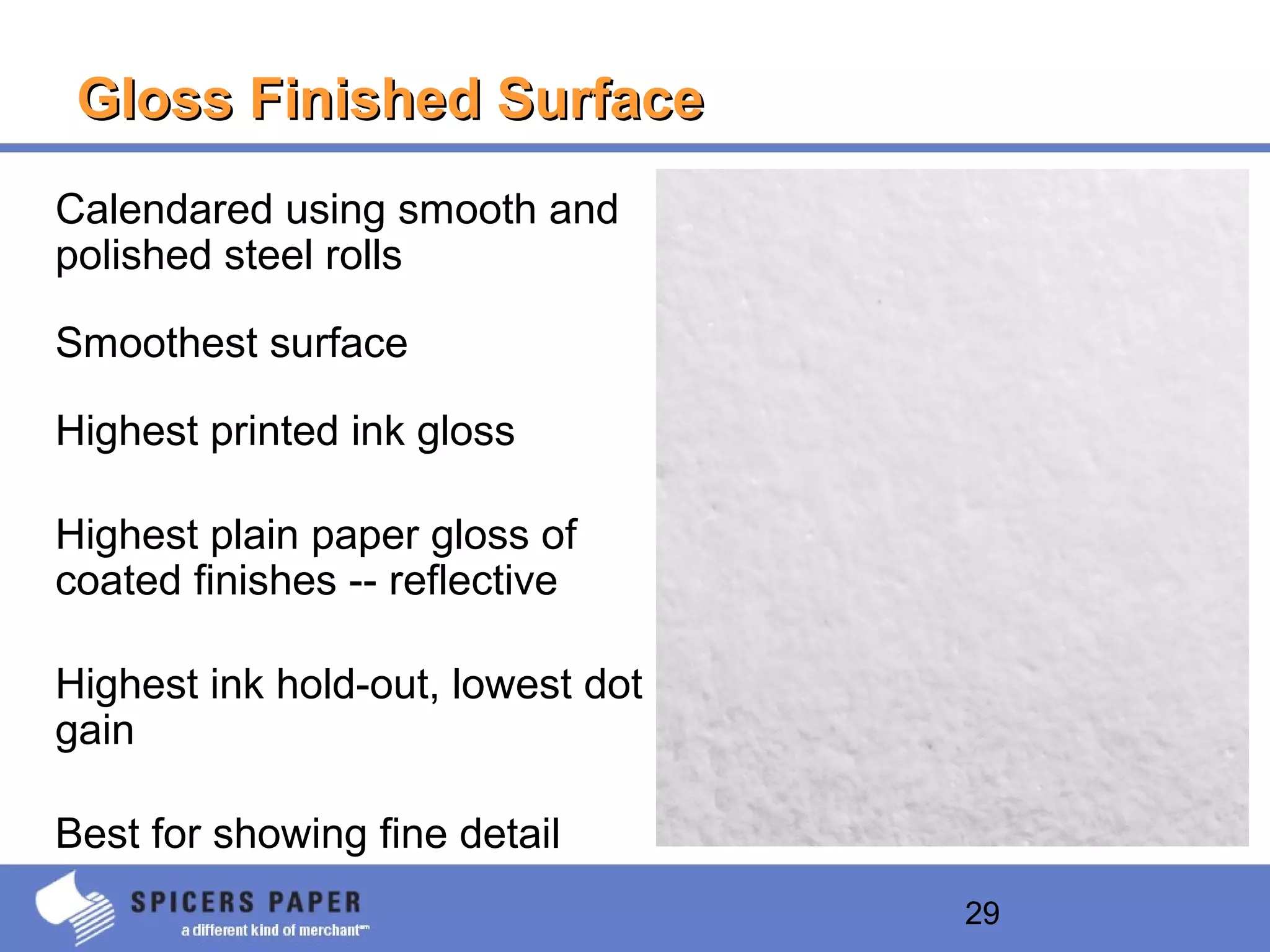 29
Gloss Finished SurfaceGloss Finished Surface
Calendared using smooth and
polished steel rolls
Smoothest surface
Highest printed ink gloss
Highest plain paper gloss of
coated finishes -- reflective
Highest ink hold-out, lowest dot
gain
Best for showing fine detail
 