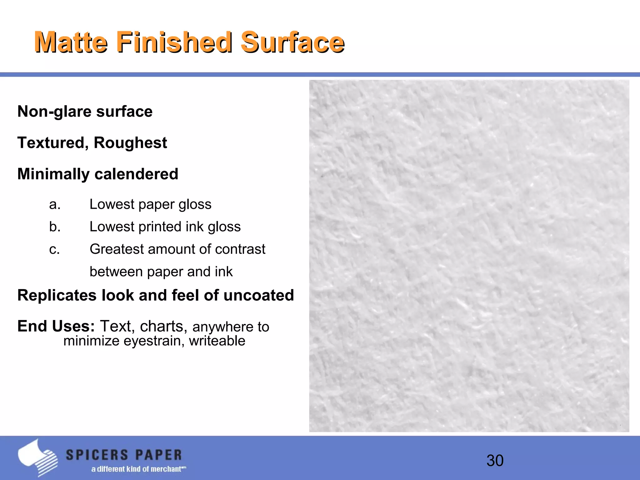 30
Matte Finished SurfaceMatte Finished Surface
Non-glare surface
Textured, Roughest
Minimally calendered
a. Lowest paper gloss
b. Lowest printed ink gloss
c. Greatest amount of contrast
between paper and ink
Replicates look and feel of uncoated
End Uses: Text, charts, anywhere to
minimize eyestrain, writeable
 