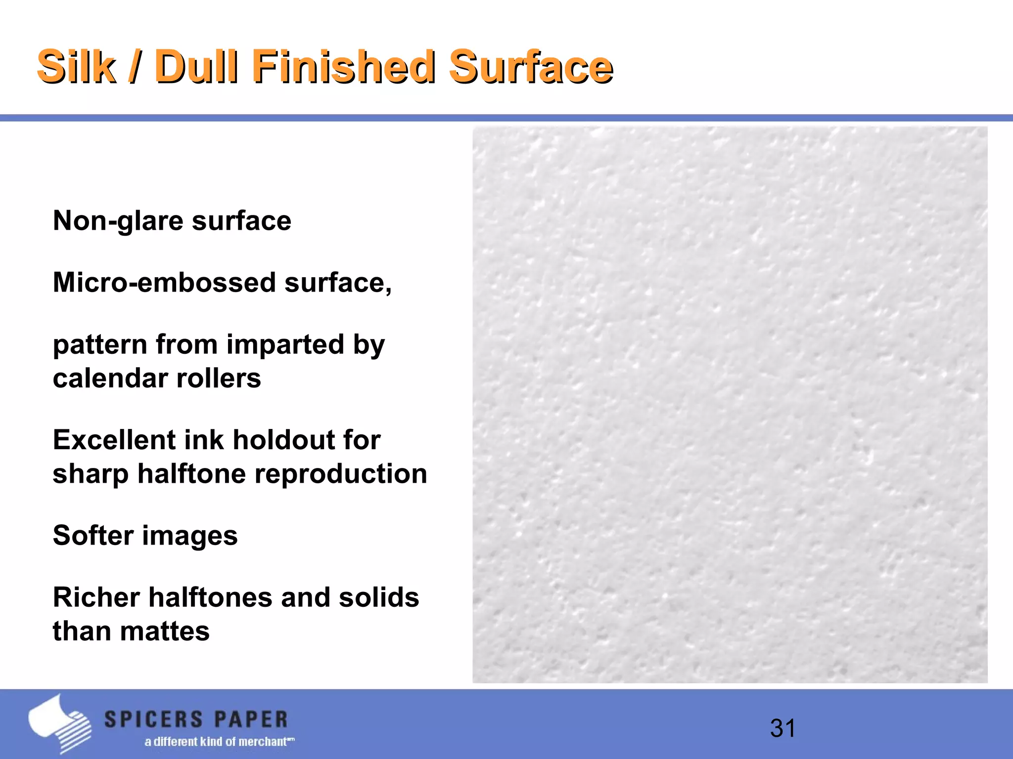 31
Silk / Dull Finished SurfaceSilk / Dull Finished Surface
Non-glare surface
Micro-embossed surface,
pattern from imparted by
calendar rollers
Excellent ink holdout for
sharp halftone reproduction
Softer images
Richer halftones and solids
than mattes
 