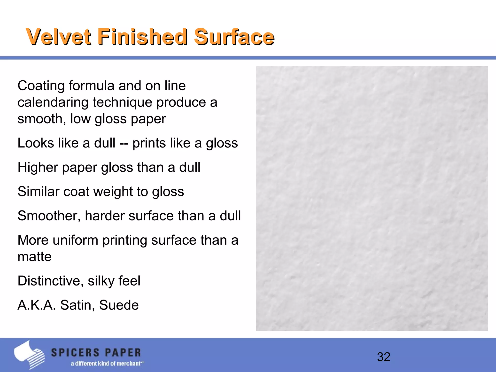 32
Velvet Finished SurfaceVelvet Finished Surface
Coating formula and on line
calendaring technique produce a
smooth, low gloss paper
Looks like a dull -- prints like a gloss
Higher paper gloss than a dull
Similar coat weight to gloss
Smoother, harder surface than a dull
More uniform printing surface than a
matte
Distinctive, silky feel
A.K.A. Satin, Suede
 