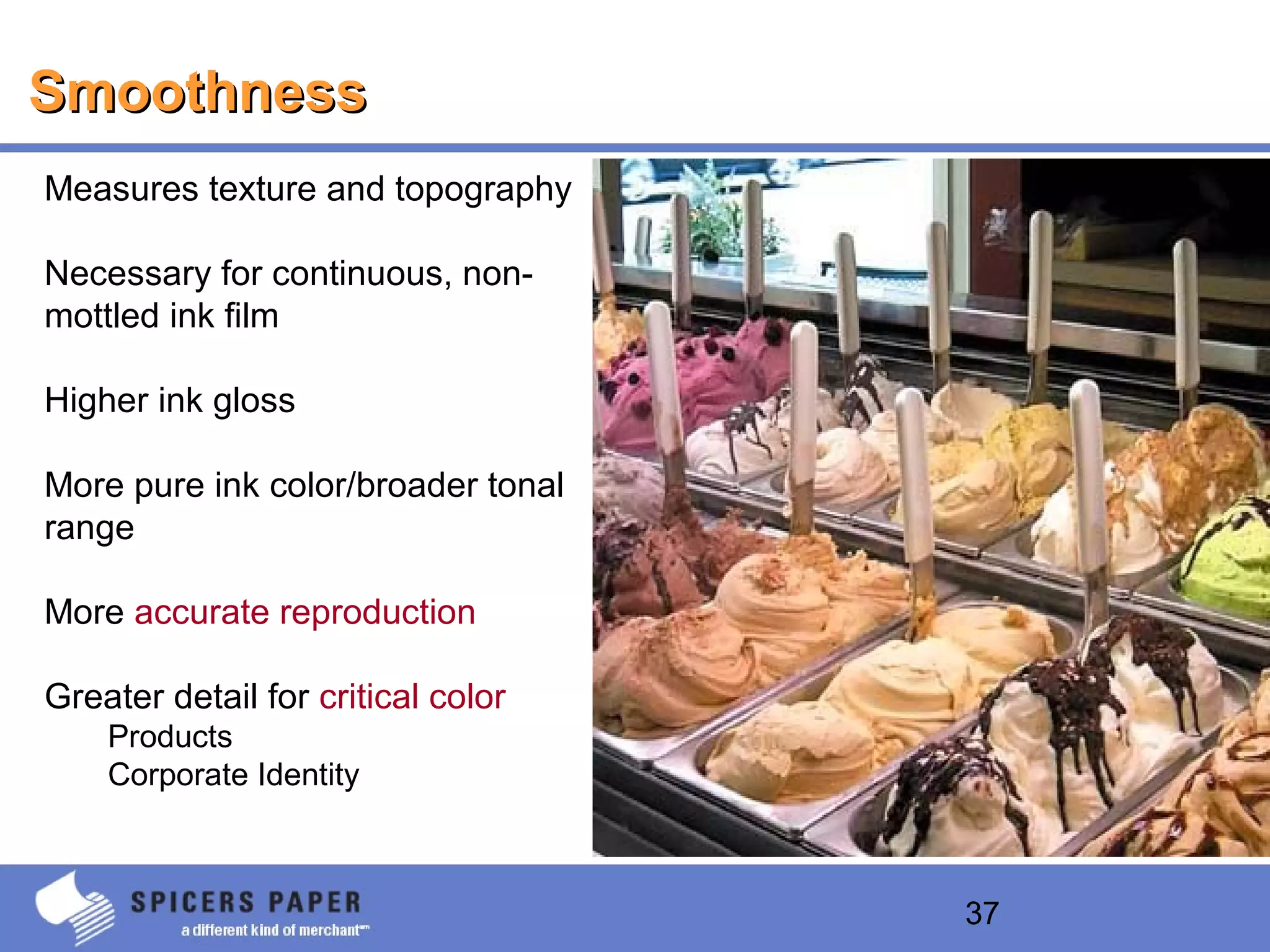 37
SmoothnessSmoothness
Measures texture and topography
Necessary for continuous, non-
mottled ink film
Higher ink gloss
More pure ink color/broader tonal
range
More accurate reproduction
Greater detail for critical color
Products
Corporate Identity
 