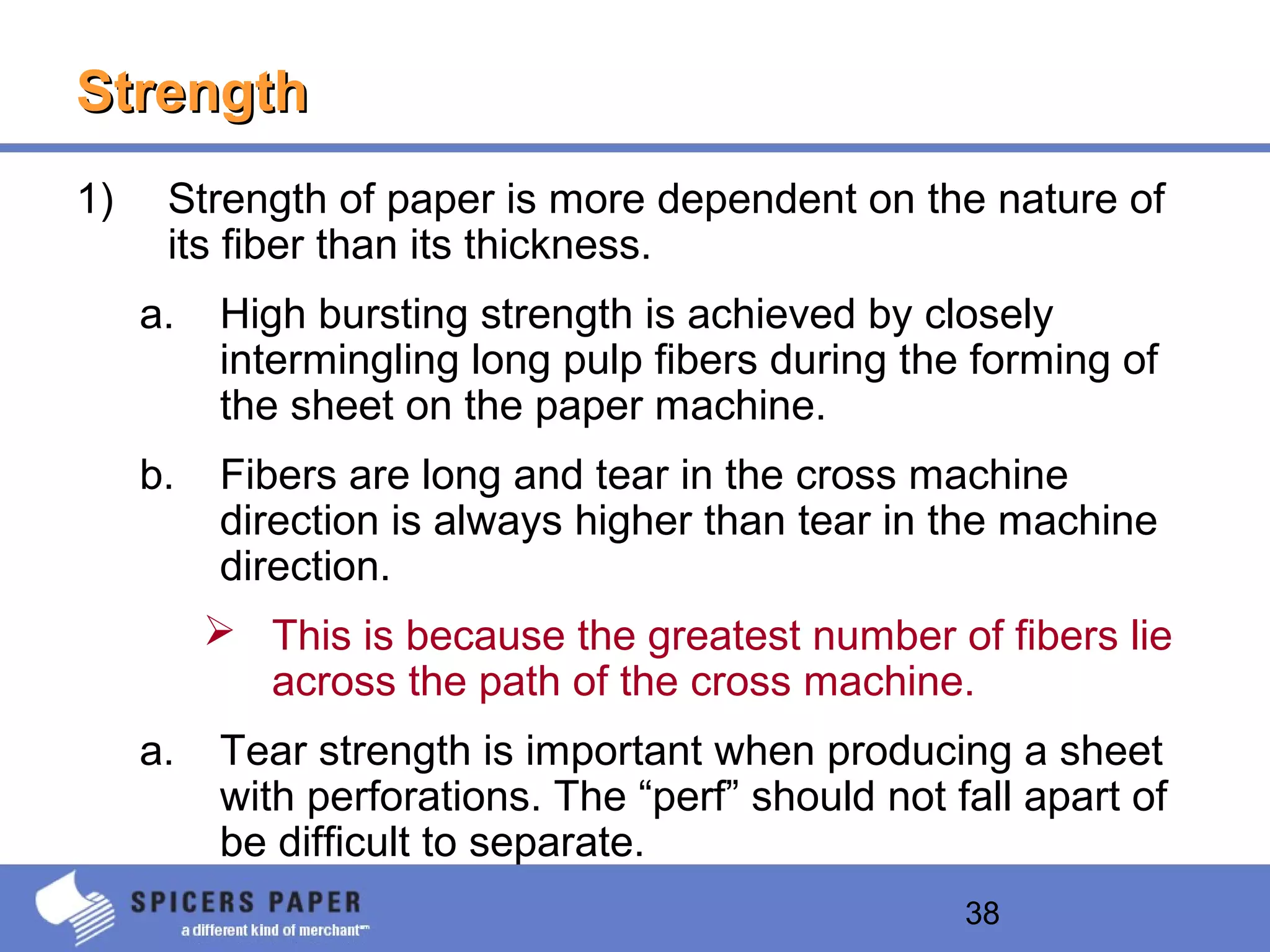 38
StrengthStrength
1) Strength of paper is more dependent on the nature of
its fiber than its thickness.
a. High bursting strength is achieved by closely
intermingling long pulp fibers during the forming of
the sheet on the paper machine.
b. Fibers are long and tear in the cross machine
direction is always higher than tear in the machine
direction.
 This is because the greatest number of fibers lie
across the path of the cross machine.
a. Tear strength is important when producing a sheet
with perforations. The “perf” should not fall apart of
be difficult to separate.
 