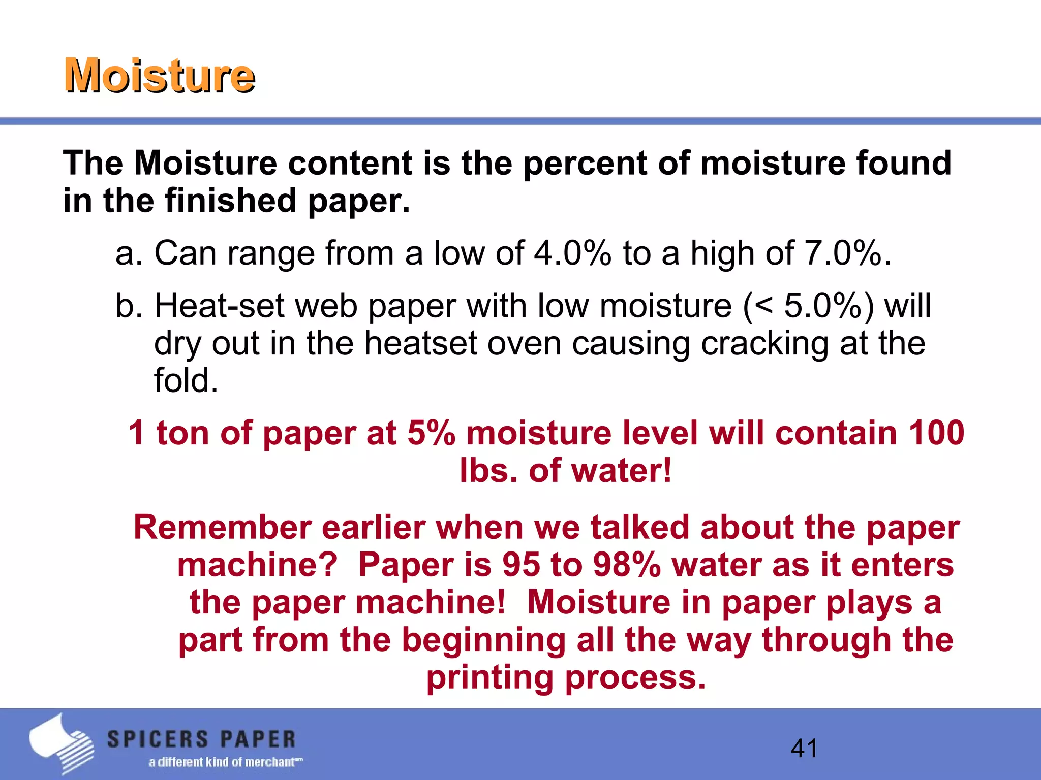 41
MoistureMoisture
The Moisture content is the percent of moisture found
in the finished paper.
a. Can range from a low of 4.0% to a high of 7.0%.
b. Heat-set web paper with low moisture (< 5.0%) will
dry out in the heatset oven causing cracking at the
fold.
1 ton of paper at 5% moisture level will contain 100
lbs. of water!
Remember earlier when we talked about the paper
machine? Paper is 95 to 98% water as it enters
the paper machine! Moisture in paper plays a
part from the beginning all the way through the
printing process.
 