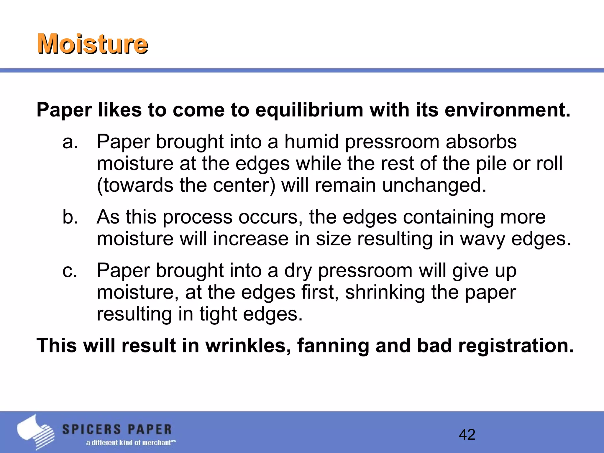 42
MoistureMoisture
Paper likes to come to equilibrium with its environment.
a. Paper brought into a humid pressroom absorbs
moisture at the edges while the rest of the pile or roll
(towards the center) will remain unchanged.
b. As this process occurs, the edges containing more
moisture will increase in size resulting in wavy edges.
c. Paper brought into a dry pressroom will give up
moisture, at the edges first, shrinking the paper
resulting in tight edges.
This will result in wrinkles, fanning and bad registration.
 