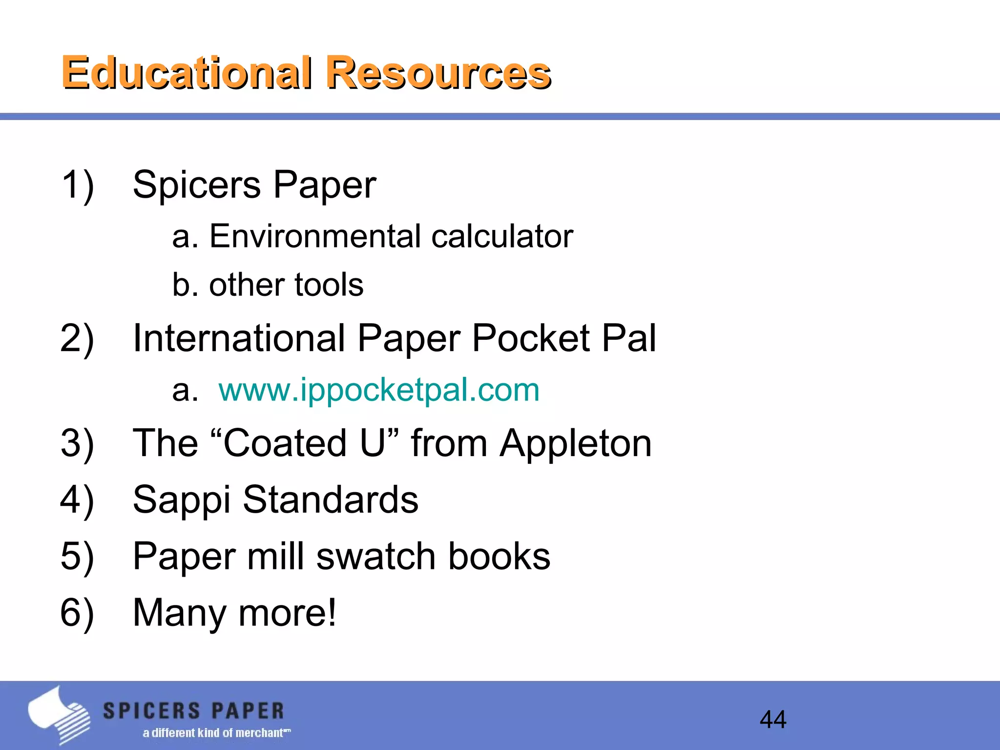 44
Educational ResourcesEducational Resources
1) Spicers Paper
a. Environmental calculator
b. other tools
2) International Paper Pocket Pal
a. www.ippocketpal.com
3) The “Coated U” from Appleton
4) Sappi Standards
5) Paper mill swatch books
6) Many more!
 