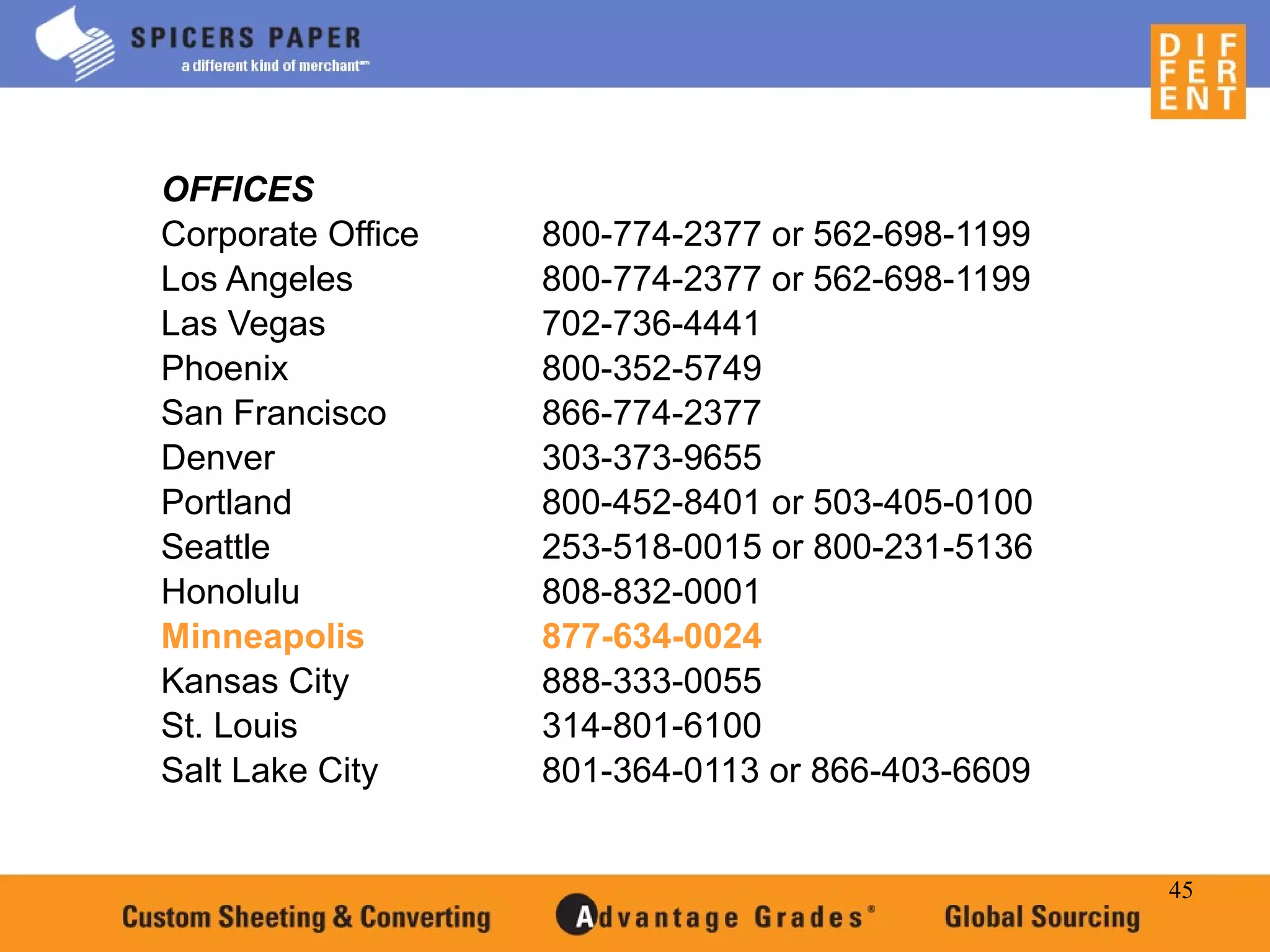45
OFFICES
Corporate Office 800-774-2377 or 562-698-1199
Los Angeles 800-774-2377 or 562-698-1199
Las Vegas 702-736-4441
Phoenix 800-352-5749
San Francisco 866-774-2377
Denver 303-373-9655
Portland 800-452-8401 or 503-405-0100
Seattle 253-518-0015 or 800-231-5136
Honolulu 808-832-0001
Minneapolis 877-634-0024
Kansas City 888-333-0055
St. Louis 314-801-6100
Salt Lake City 801-364-0113 or 866-403-6609
 