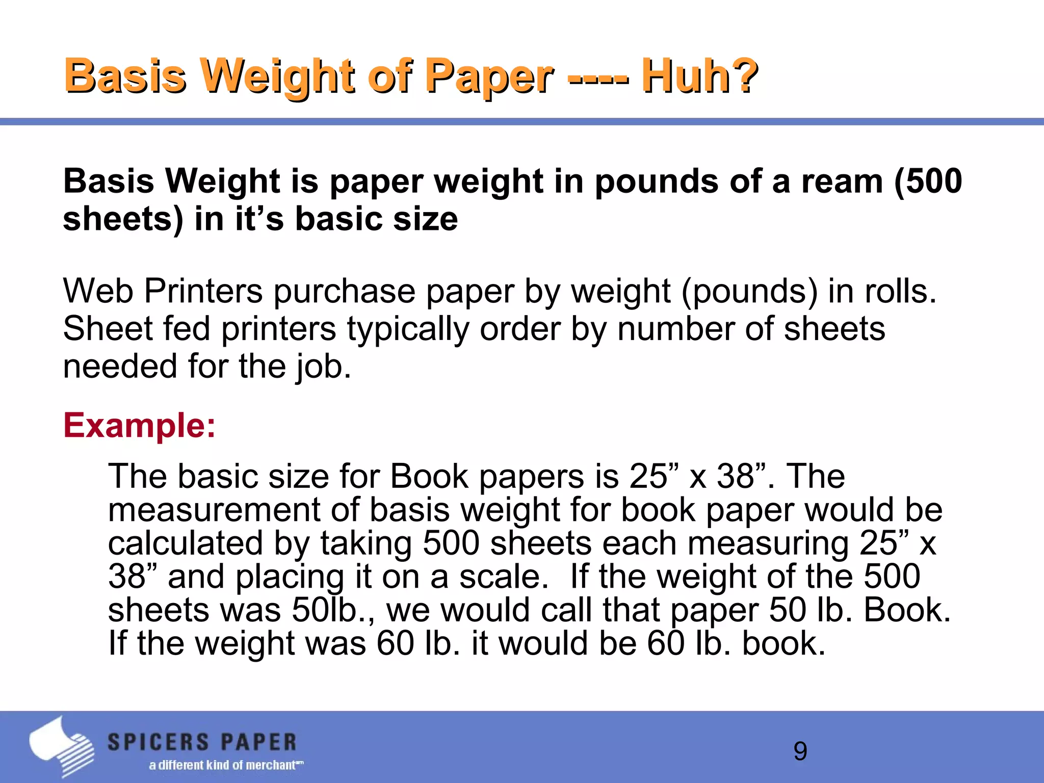 9
Basis Weight of Paper ---- Huh?Basis Weight of Paper ---- Huh?
Basis Weight is paper weight in pounds of a ream (500
sheets) in it’s basic size
Web Printers purchase paper by weight (pounds) in rolls.
Sheet fed printers typically order by number of sheets
needed for the job.
Example:
The basic size for Book papers is 25” x 38”. The
measurement of basis weight for book paper would be
calculated by taking 500 sheets each measuring 25” x
38” and placing it on a scale. If the weight of the 500
sheets was 50lb., we would call that paper 50 lb. Book.
If the weight was 60 lb. it would be 60 lb. book.
 
