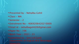 • Presented by – Nehalba Gohil
• Class – MA
• Semester – 2
• Entrolment No – 4069206420210009
• Email id – nehalbagohil26@gmai.com
• Paper No – 106
• Batch Year – 2021- 23
• Submitted to – Smt S.B Gardi
Department of English M.K Bhavnagar
 
