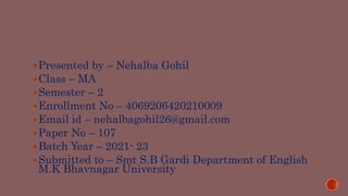 Presented by – Nehalba Gohil
Class – MA
Semester – 2
Enrollment No – 4069206420210009
Email id – nehalbagohil26@gmail.com
Paper No – 107
Batch Year – 2021- 23
Submitted to – Smt S.B Gardi Department of English
M.K Bhavnagar University
 