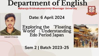 Department of English
Maharaja Krishnakumarsinhji Bhavnagar University
Date: 6 April 2024
Exploring the ‘Floating
World’: Understanding
Edo Period Japan
Sem 2 | Batch 2023-25
Aakash Chavda
 