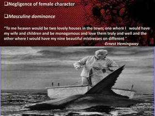 Negligence of female character
Masculine dominance
“To me heaven would be two lovely houses in the town; one where I would have
my wife and children and be monogamous and love them truly and well and the
other where I would have my nine beautiful mistresses on different “
-Ernest Hemingway

 