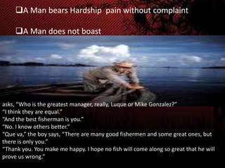 A Man bears Hardship pain without complaint
A Man does not boast

asks, “Who is the greatest manager, really, Luque or Mike Gonzalez?”
“I think they are equal.”
“And the best fisherman is you.”
“No. I know others better.”
“Que va,” the boy says, “There are many good fishermen and some great ones, but
there is only you.”
“Thank you. You make me happy. I hope no fish will come along so great that he will
prove us wrong.”

 