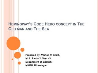HEMINGWAY’S CODE HERO CONCEPT IN THE
OLD MAN AND THE SEA

Prepared by: Vibhuti V. Bhatt,
M. A. Part – 2, Sem –3,
Department of English,
MKBU, Bhavnagar

 