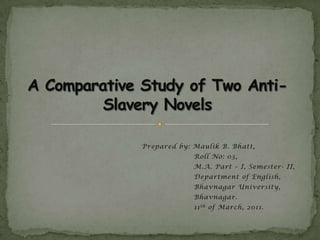 A Comparative Study of Two Anti-Slavery Novels Prepared by: Maulik B. Bhatt, 	        Roll No: 03, 	        M.A. Part – I, Semester- II, 	        Department of English, 	        Bhavnagar University, 	        Bhavnagar. 	        11th of March, 2011. 