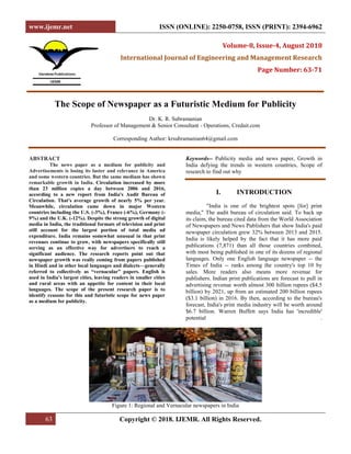 www.ijemr.net ISSN (ONLINE): 2250-0758, ISSN (PRINT): 2394-6962
63 Copyright © 2018. IJEMR. All Rights Reserved.
Volume-8, Issue-4, August 2018
International Journal of Engineering and Management Research
Page Number: 63-71
The Scope of Newspaper as a Futuristic Medium for Publicity
Dr. K. R. Subramanian
Professor of Management & Senior Consultant - Operations, Credait.com
Corresponding Author: krsubramanian64@gmail.com
ABSTRACT
The news paper as a medium for publicity and
Advertisements is losing its luster and relevance in America
and some western countries. But the same medium has shown
remarkable growth in India. Circulation increased by more
than 23 million copies a day between 2006 and 2016,
according to a new report from India's Audit Bureau of
Circulation. That's average growth of nearly 5% per year.
Meanwhile, circulation came down in major Western
countries including the U.S. (-3%), France (-6%), Germany (-
9%) and the U.K. (-12%). Despite the strong growth of digital
media in India, the traditional formats of television and print
still account for the largest portion of total media ad
expenditure. India remains somewhat unusual in that print
revenues continue to grow, with newspapers specifically still
serving as an effective way for advertisers to reach a
significant audience. The research reports point out that
newspaper growth was really coming from papers published
in Hindi and in other local languages and dialects—generally
referred to collectively as “vernacular” papers. English is
used in India’s largest cities, leaving readers in smaller cities
and rural areas with an appetite for content in their local
languages. The scope of the present research paper is to
identify reasons for this and futuristic scope for news paper
as a medium for publicity.
Keywords-- Publicity media and news paper, Growth in
India defying the trends in western countries, Scope of
research to find out why
I. INTRODUCTION
"India is one of the brightest spots [for] print
media," The audit bureau of circulation said. To back up
its claim, the bureau cited data from the World Association
of Newspapers and News Publishers that show India's paid
newspaper circulation grew 32% between 2013 and 2015.
India is likely helped by the fact that it has more paid
publications (7,871) than all those countries combined,
with most being published in one of its dozens of regional
languages. Only one English language newspaper -- the
Times of India -- ranks among the country's top 10 by
sales. More readers also means more revenue for
publishers. Indian print publications are forecast to pull in
advertising revenue worth almost 300 billion rupees ($4.5
billion) by 2021, up from an estimated 200 billion rupees
($3.1 billion) in 2016. By then, according to the bureau's
forecast, India's print media industry will be worth around
$6.7 billion. Warren Buffett says India has 'incredible'
potential .
Figure 1: Regional and Vernacular newspapers in India
 