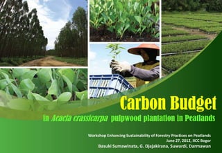 Carbon Budget
in Acacia crassicarpa pulpwood plantation in Peatlands
              Workshop Enhancing Sustainability of Forestry Practices on Peatlands
                                                         June 27, 2012, IICC Bogor
                   Basuki Sumawinata, G. Djajakirana, Suwardi, Darmawan
 