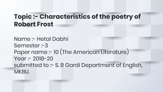 Topic :- Characteristics of the poetry of
Robert Frost
Name :- Hetal Dabhi
Semester :-3
Paper name :- 10 (The American Literature)
Year :- 2018-20
submitted to :- S. B Gardi Department of English,
MKBU.
 