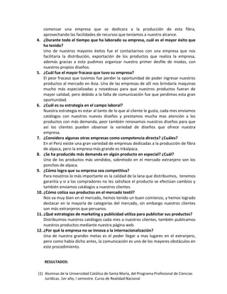 (1) Alumnas de la Universidad Católica de Santa María, del Programa Profesional de Ciencias
Jurídicas. 1er año, I semestre. Curso de Realidad Nacional
comenzar una empresa que se dedicara a la producción de esta fibra,
aprovechando las facilidades de recursos que teníamos a nuestro alcance.
4. ¿Durante todo el tiempo que ha laborado su empresa, cuál es el mayor éxito que
ha tenido?
Uno de nuestros mayores éxitos fue el contactarnos con una empresa que nos
facilitaría la distribución, exportación de los productos que realiza la empresa,
además gracias a esto pudimos organizar nuestro primer desfile de modas, con
nuestros propios diseños.
5. ¿Cuál fue el mayor fracaso que tuvo su empresa?
El peor fracaso que tuvimos fue perder la oportunidad de poder ingresar nuestros
productos al mercado en Asia. Una de las empresas de allí nos brindaría maquinas
mucho más especializadas y novedosas para que nuestros productos fueran de
mayor calidad, pero debido a la falta de comunicación fue que perdimos esta gran
oportunidad.
6. ¿Cuál es su estrategia en el campo laboral?
Nuestra estrategia es estar al tanto de lo que al cliente le gusta, cada mes enviamos
catálogos con nuestros nuevos diseños y prestamos mucha mas atención a los
productos con más demanda, peor también renovamos nuestros diseños para que
así los clientes pueden observar la variedad de diseños que ofrece nuestra
empresa.
7. ¿Considera algunas otras empresas como competencia directa? ¿Cuáles?
En el Perú existe una gran variedad de empresas dedicadas a la producción de fibra
de alpaca, pero la empresa más grande es Inkalpaca.
8. ¿Se ha producido más demanda en algún producto en especial? ¿Cuál?
Uno de los productos más vendidos, sobretodo en el mercado extranjero son los
ponchos de alpaca.
9. ¿Cómo logra que su empresa sea competitiva?
Para nosotros lo más importante es la calidad de la lana que distribuimos, tenemos
garantía y si a los compradores no les satisface el producto se efectúan cambios y
también enviamos catálogos a nuestros clientes.
10. ¿Cómo cotiza sus productos en el mercado textil?
Nos va muy bien en el mercado, hemos tenido un buen comienzo, y hemos logrado
destacar en la mayoría de categorías del mercado, sin embargo nuestros clientes
son más extranjeros que peruanos.
11. ¿Qué estrategias de marketing y publicidad utiliza para publicitar sus productos?
Distribuimos nuestros catálogos cada mes a nuestros clientes, también publicamos
nuestros productos mediante nuestra página web.
12. ¿Por qué la empresa no se innova a la internacionalización?
Una de nuestra grandes metas es el poder llegar a mas lugares en el extranjero,
pero como había dicho antes, la comunicación es uno de los mayores obstáculos en
este procedimiento.
RESULTADOS:
 