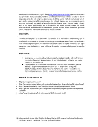 (1) Alumnas de la Universidad Católica de Santa María, del Programa Profesional de Ciencias
Jurídicas. 1er año, I semestre. Curso de Realidad Nacional
La empresa cuenta con una página web (http://www.perusumac.com/) en la cual muestra
sus productos manufacturados, también cuenta con una tienda online y un sitio en donde
se puede contactar a la empresa. La empresa textil no cuenta no la tecnología apropiada
para poder producir una fibra de alpaca de alta calidad. A pesar que la empresa no cuenta
con una tecnología que ayude a la producción de fibra de alpaca de una mayor calidad,
está a un sigue posicionados en y destacando en ferias internacionales. Se puede
considerar que la empresa no es competitiva, porque muchos de los obstáculos que tuvo
antes para abrirse al mercado exterior, los ha solucionado.
PROPUESTA:
Ahora que la empresa ya se encuentra casi estable en el mercado de la textileria y que ya
muchas otras empresas la consideran como una empresa rival, es un buen momento para
que empiece a preocuparse por la especialización en cuanto al capital humano, y que logre
capacitar a sus trabajadores para así lograr la calidad en sus productos que buscan los
clientes.
CONCLUSION:
 La empresa ha considerado una buena oportunidad para poder sobresalir en más
mercados al exterior, la capacitación de sus trabajadores, y así lograr una mejor
calidad en sus productos.
 La página web de la empresa, está siendo actualizada constantemente, ya que
debido a los problemas de comunicación que se les presenta en algunas
oportunidades, el internet es una de las maneras más fáciles y accesibles que
tienen otras empresas o clientes para ver los productos que su empresa realiza.
REFERENCIAS BIBLIOGRAFICAS:
 http://www.perusumac.com/
 http://www.sierraexportadora.gob.pe/productos/catalogo-de-productos/fibra-de-alpaca/
 http://www.monografias.com/trabajos/competitividad/competitividad.shtml
 http://gestion.pe/economia/michael-porter-arequipa-region-gran-potencial-competitiva-
2079890
 http://www.feriade.com/feria-internacional-de-la-industria-textil
 