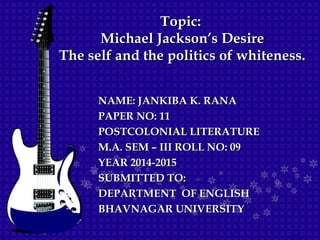 NAME: JANKIBA K. RANANAME: JANKIBA K. RANA
PAPER NO: 11PAPER NO: 11
POSTCOLONIAL LITERATUREPOSTCOLONIAL LITERATURE
M.A. SEM – III ROLL NO: 09M.A. SEM – III ROLL NO: 09
YEAR 2014-2015YEAR 2014-2015
SUBMITTED TO:SUBMITTED TO:
DEPARTMENT OF ENGLISHDEPARTMENT OF ENGLISH
BHAVNAGAR UNIVERSITYBHAVNAGAR UNIVERSITY
Topic:Topic:
Michael Jackson’s DesireMichael Jackson’s Desire
The self and the politics of whiteness.The self and the politics of whiteness.
 