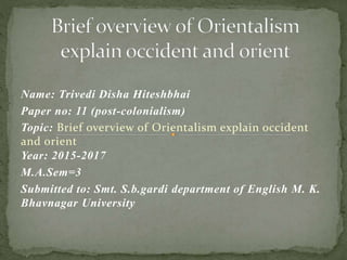 Name: Trivedi Disha Hiteshbhai
Paper no: 11 (post-colonialism)
Topic: Brief overview of Orientalism explain occident
and orient
Year: 2015-2017
M.A.Sem=3
Submitted to: Smt. S.b.gardi department of English M. K.
Bhavnagar University
 