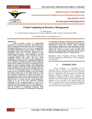 www.ijemr.net ISSN (ONLINE): 2250-0758, ISSN (PRINT): 2394-6962
93 Copyright © 2018. IJEMR. All Rights Reserved.
Volume-8, Issue-6, December 2018
International Journal of Engineering and Management Research
Page Number: 93-98
DOI: doi.org/10.31033/ijemr.8.6.8
Cloud Computing in Resource Management
Er. Manoj Kumar
Sr. Assistant Professor, Department of Computer Applications, IISE, Lucknow, Uttar Pradesh, INDIA
1
Corresponding Author: iisemanoj@gmail.com
ABSTRACT
Swiftly increasing demand of computational
calculations in the process of business, transferring of files
under certain protocols and data centers force to develop an
emerging technology cater to the services for computational
need, highly manageable and secure storage. To fulfill these
technological desires cloud computing is the best answer by
introducing various sorts of service platforms in high
computational environment. Cloud computing is the most
recent paradigm promising to turn around the vision of
“computing utilities” into reality. The term “cloud
computing” is relatively new, there is no universal agreement
on this definition. In this paper, we go through with different
area of expertise of research and novelty in cloud computing
domain and its usefulness in the genre of management. Even
though the cloud computing provides many distinguished
features, it still has certain sorts of short comings amidst with
comparatively high cost for both private and public clouds. It
is the way of congregating amasses of information and
resources stored in personal computers and other gadgets
and further putting them on the public cloud for serving
users. Resource management in a cloud environment is a
hard problem, due to the scale of modern data centers, their
interdependencies along with the range of objectives of the
different actors in a cloud ecosystem. Cloud computing is
turning to be one of the most explosively expanding
technologies in the computing industry in this era. It
authorizes the users to transfer their data and computation to
remote location with minimal impact on system performance.
With the evolution of virtualization technology, cloud
computing has been emerged to be distributed systematically
or strategically on full basis. The idea of cloud computing has
not only restored the field of distributed systems but also
fundamentally changed how business utilizes computing
today. Resource management in cloud computing is in fact a
typical problem which is due to the scale of modern data
centers, the variety of resource types and their inter
dependencies, unpredictability of load along with the range of
objectives of the different actors in a cloud ecosystem.
Keywords-- Cloud Computing Research, Challenges,
Resource Management, Virtualization, Utility Computing,
Cloud Platform
I. INTRODUCTION
Cloud computing is a completely new IT
technology and it is known as the third revolution after
personal computers and internet. We can also summarize
that the enhancement and development of Distributed
Databases, Parallel Computing, Grid Computing and
Distributed Computing result in cloud Computing. John
McCarthy in the 1960s already envisioned that computing
facilities will be provided to the general public like
utility[1]
. In simple words we can refer the cloud computing
as a platform based on internet providing myriads of
services on the basis of plug and play.
 