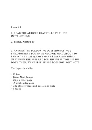Paper # 1
1. READ THE ARTICLE THAT FOLLOWS THESE
INSTRUCTIONS
2. THINK ABOUT IT
3. ANSWER THE FOLLOWING QUESTION (USING 2
PHILOSOPHERS YOU HAVE READ OR READ ABOUT SO
FAR IN THE CLASS). DOES MARY LEARN ANYTHING
NEW WHEN SHE SEES RED FOR THE FIRST TIME? IF SHE
DOES, THEN, WHAT IS IT? IF SHE DOES NOT, WHY NOT?
The paper should be:
· 12 font
· Times New Roman
· With a cover page
· A works cited page
· Cite all references and quotations made
· 3 pages
 