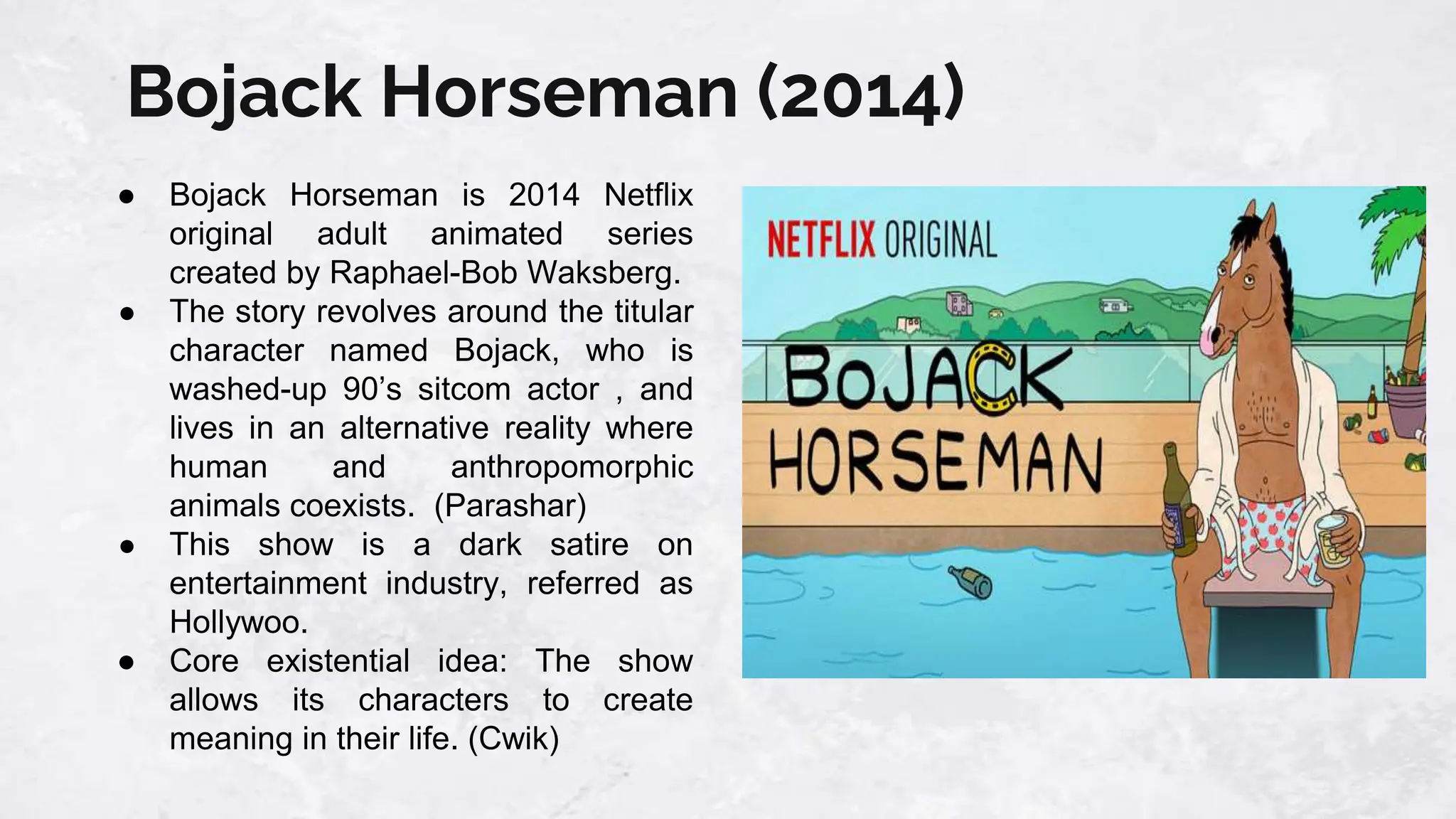 Bojack Horseman (2014)
● Bojack Horseman is 2014 Netflix
original adult animated series
created by Raphael-Bob Waksberg.
● The story revolves around the titular
character named Bojack, who is
washed-up 90’s sitcom actor , and
lives in an alternative reality where
human and anthropomorphic
animals coexists. (Parashar)
● This show is a dark satire on
entertainment industry, referred as
Hollywoo.
● Core existential idea: The show
allows its characters to create
meaning in their life. (Cwik)
 