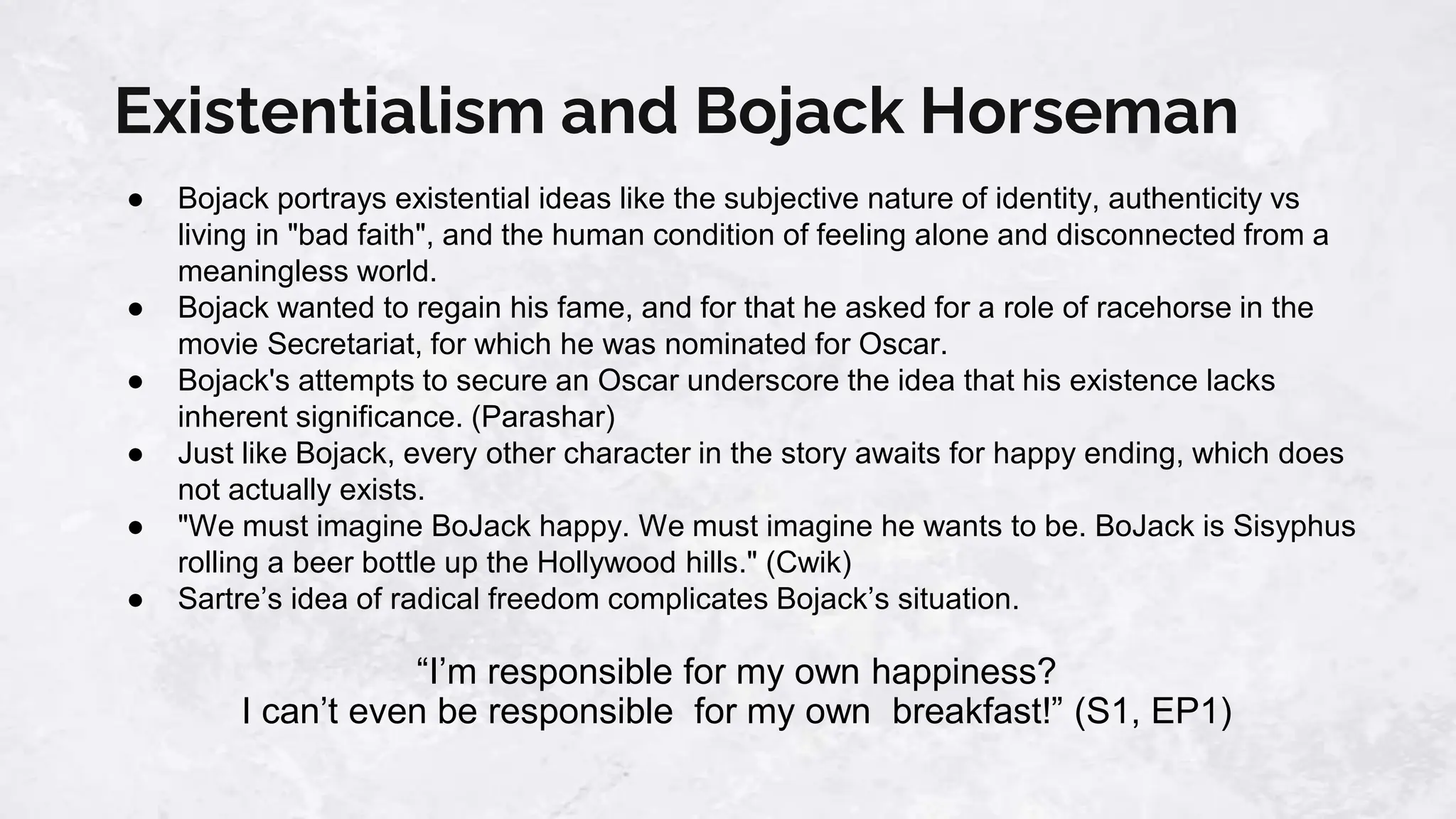 Existentialism and Bojack Horseman
● Bojack portrays existential ideas like the subjective nature of identity, authenticity vs
living in "bad faith", and the human condition of feeling alone and disconnected from a
meaningless world.
● Bojack wanted to regain his fame, and for that he asked for a role of racehorse in the
movie Secretariat, for which he was nominated for Oscar.
● Bojack's attempts to secure an Oscar underscore the idea that his existence lacks
inherent significance. (Parashar)
● Just like Bojack, every other character in the story awaits for happy ending, which does
not actually exists.
● "We must imagine BoJack happy. We must imagine he wants to be. BoJack is Sisyphus
rolling a beer bottle up the Hollywood hills." (Cwik)
● Sartre’s idea of radical freedom complicates Bojack’s situation.
“I’m responsible for my own happiness?
I can’t even be responsible for my own breakfast!” (S1, EP1)
 