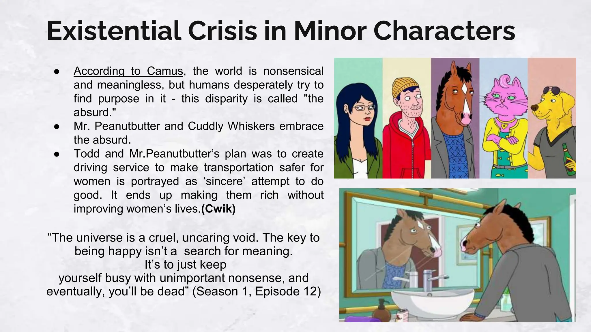 Existential Crisis in Minor Characters
● According to Camus, the world is nonsensical
and meaningless, but humans desperately try to
find purpose in it - this disparity is called "the
absurd."
● Mr. Peanutbutter and Cuddly Whiskers embrace
the absurd.
● Todd and Mr.Peanutbutter’s plan was to create
driving service to make transportation safer for
women is portrayed as ‘sincere’ attempt to do
good. It ends up making them rich without
improving women’s lives.(Cwik)
“The universe is a cruel, uncaring void. The key to
being happy isn’t a search for meaning.
It’s to just keep
yourself busy with unimportant nonsense, and
eventually, you’ll be dead” (Season 1, Episode 12)
 