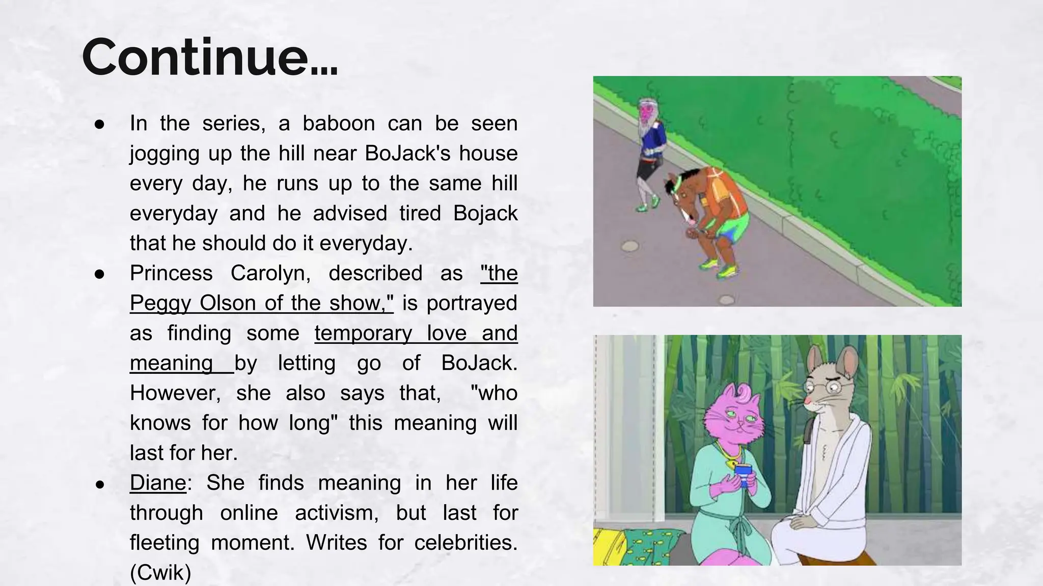 Continue…
● In the series, a baboon can be seen
jogging up the hill near BoJack's house
every day, he runs up to the same hill
everyday and he advised tired Bojack
that he should do it everyday.
● Princess Carolyn, described as "the
Peggy Olson of the show," is portrayed
as finding some temporary love and
meaning by letting go of BoJack.
However, she also says that, "who
knows for how long" this meaning will
last for her.
● Diane: She finds meaning in her life
through online activism, but last for
fleeting moment. Writes for celebrities.
(Cwik)
 