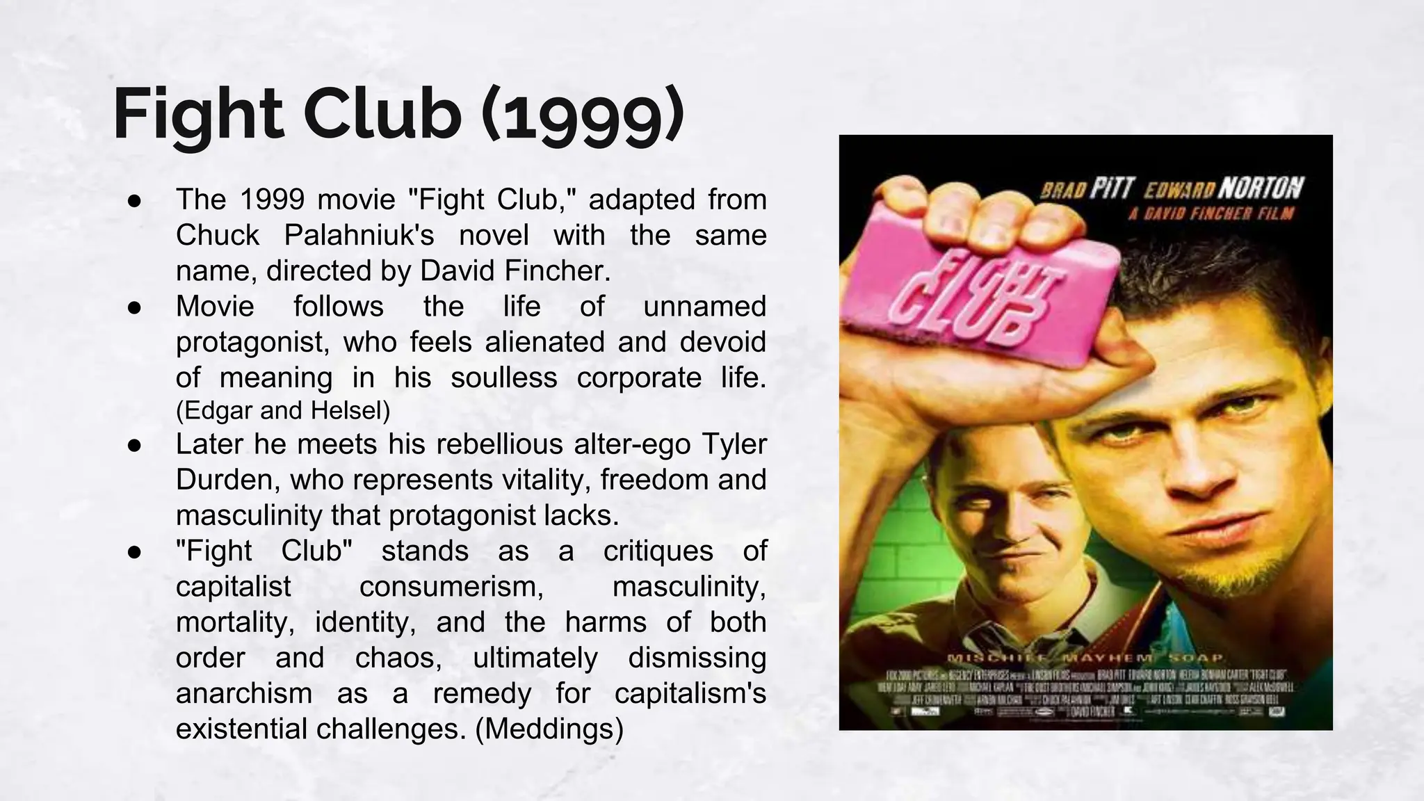 Fight Club (1999)
● The 1999 movie "Fight Club," adapted from
Chuck Palahniuk's novel with the same
name, directed by David Fincher.
● Movie follows the life of unnamed
protagonist, who feels alienated and devoid
of meaning in his soulless corporate life.
(Edgar and Helsel)
● Later he meets his rebellious alter-ego Tyler
Durden, who represents vitality, freedom and
masculinity that protagonist lacks.
● "Fight Club" stands as a critiques of
capitalist consumerism, masculinity,
mortality, identity, and the harms of both
order and chaos, ultimately dismissing
anarchism as a remedy for capitalism's
existential challenges. (Meddings)
 